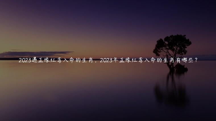 2023遇正缘红鸾入命的生肖，2023年正缘红鸾入命的生肖有哪些？