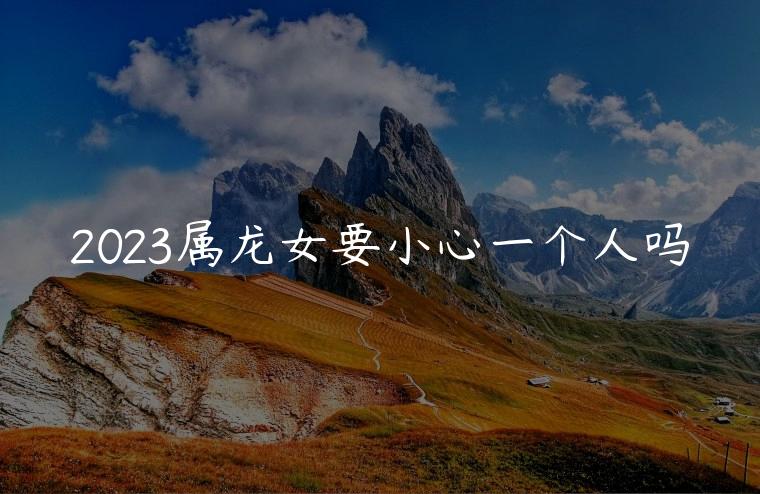 2023属龙女要小心一个人吗，2023年属龙女顺利吗