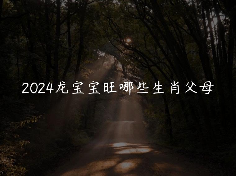 2024龙宝宝旺哪些生肖父母，2024年龙宝宝旺什么属相的父母