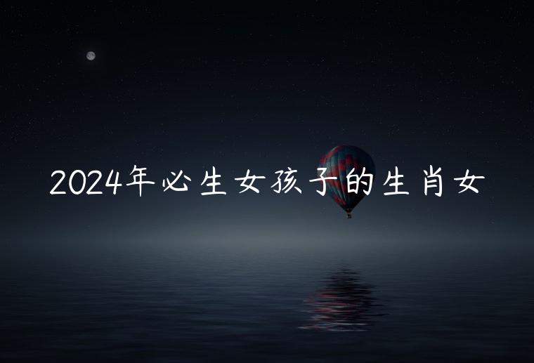2024年必生女孩子的生肖女，2024年上半年必生孩子的生肖女