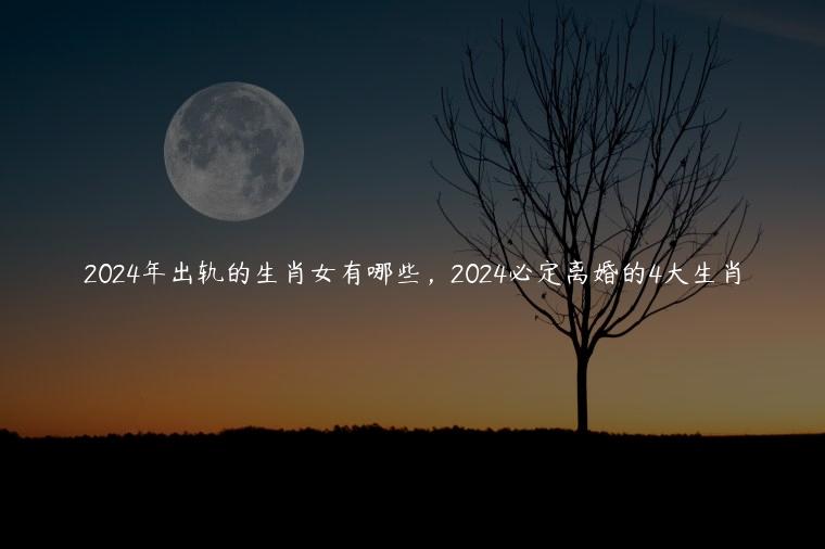 2024年出轨的生肖女有哪些，2024必定离婚的4大生肖