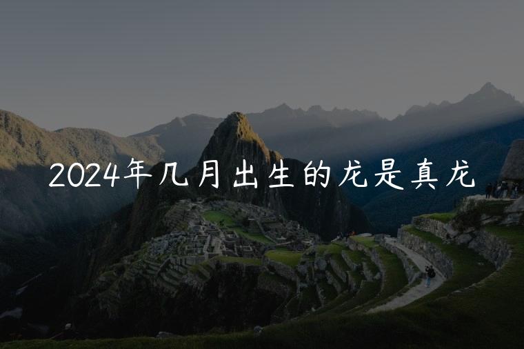 2024年几月出生的龙是真龙，2024年几月出生的龙好