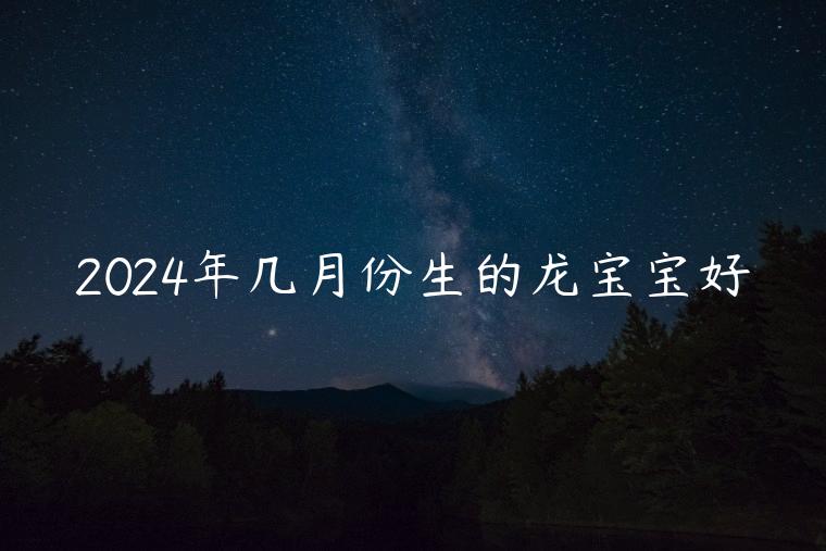 2024年几月份生的龙宝宝好，2024年几月生的龙宝宝命好