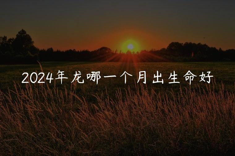 2024年龙哪一个月出生命好，2024年龙哪个月份出生最好