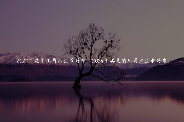2024年龙年几月出生最好命，2024年属龙的几月出生最好命