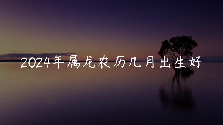 2024年属龙农历几月出生好，2024年属龙几月出生最好农历