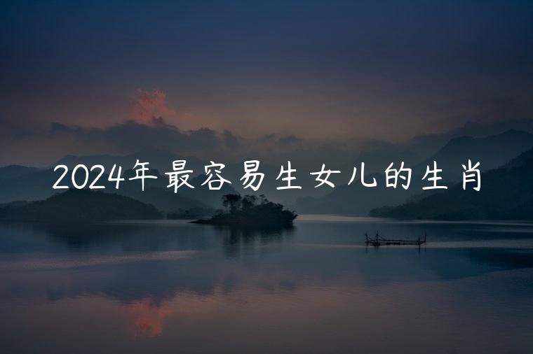 2024年最容易生女儿的生肖，2023年最容易生女儿的生肖