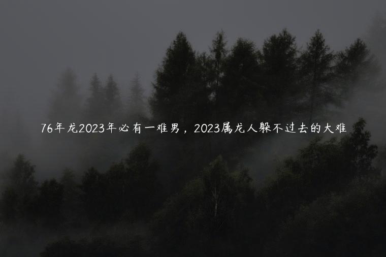 76年龙2023年必有一难男，2023属龙人躲不过去的大难