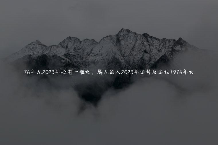 76年龙2023年必有一难女，属龙的人2023年运势及运程1976年女