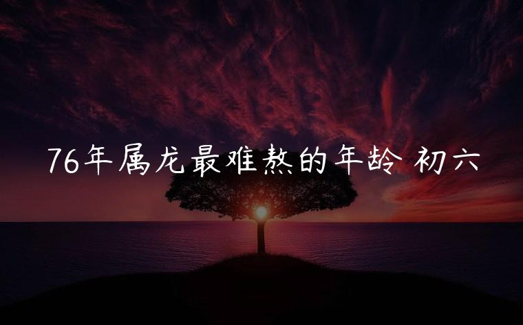 76年属龙最难熬的年龄 初六，76年属龙最难熬的年龄 初六送穷鬼