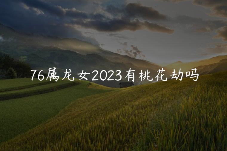 76属龙女2023有桃花劫吗，76年的龙女2023有桃花劫吗