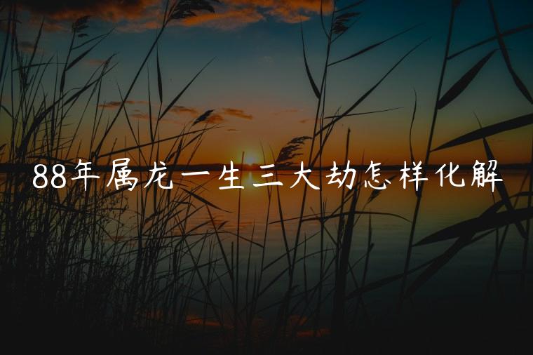 88年属龙一生三大劫怎样化解，88年属龙的人人生大劫怎么破解