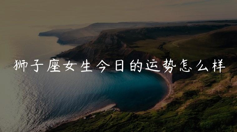 狮子座女生今日的运势怎么样，狮子座女生今日的运势