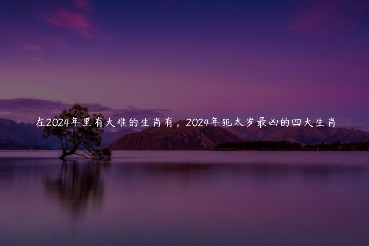 在2024年里有大难的生肖有，2024年犯太岁最凶的四大生肖