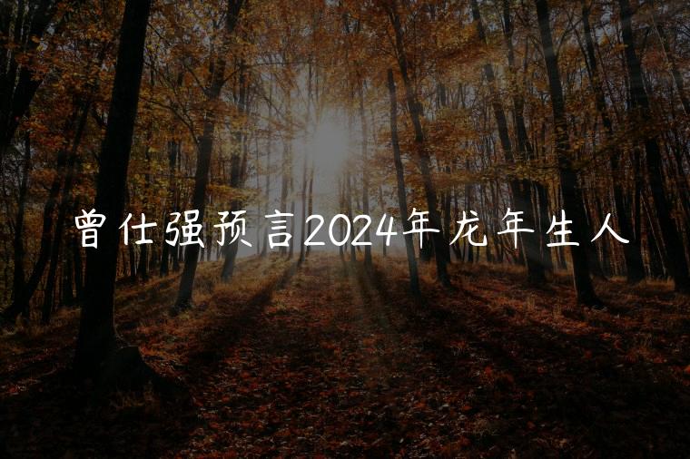 曾仕强预言2024年龙年生人，曾仕强讲2024年龙年运势及运程