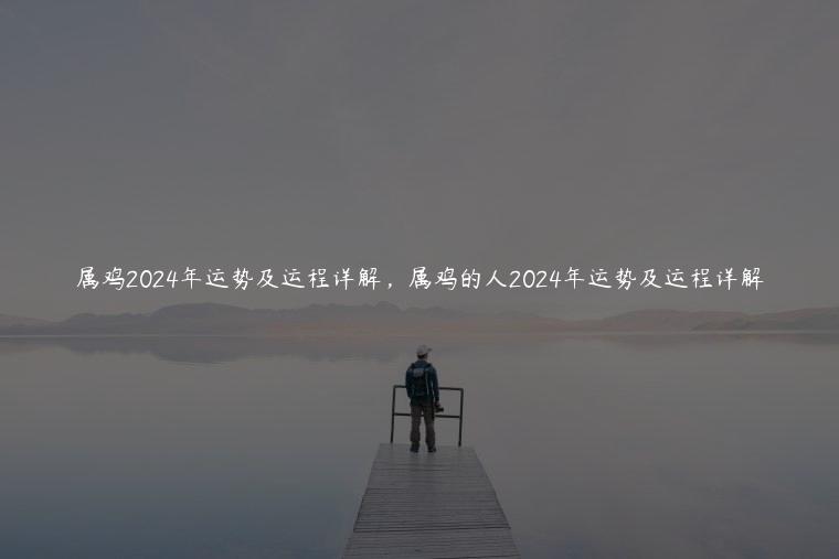 属鸡2024年运势及运程详解，属鸡的人2024年运势及运程详解