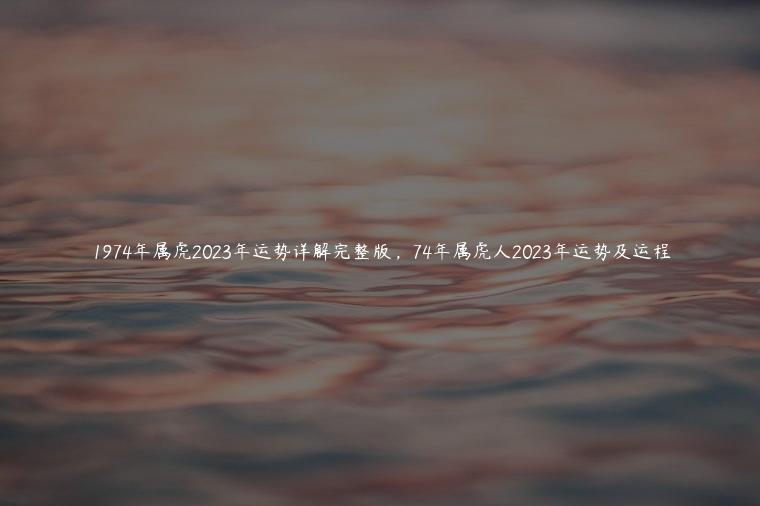1974年属虎2023年运势详解完整版，74年属虎人2023年运势及运程