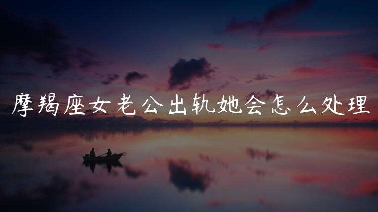摩羯座女老公出轨她会怎么处理，摩羯座女老公出轨了她会怎么做