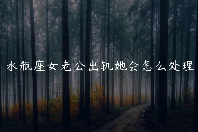 水瓶座女老公出轨她会怎么处理，水瓶座女知道老公出轨会怎么处理